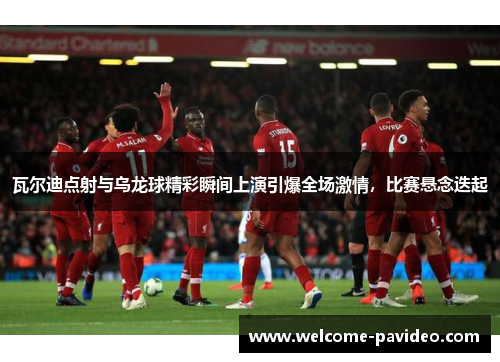 瓦尔迪点射与乌龙球精彩瞬间上演引爆全场激情，比赛悬念迭起