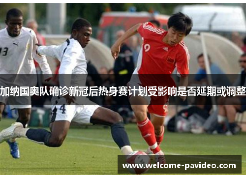 加纳国奥队确诊新冠后热身赛计划受影响是否延期或调整