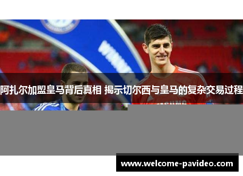 阿扎尔加盟皇马背后真相 揭示切尔西与皇马的复杂交易过程