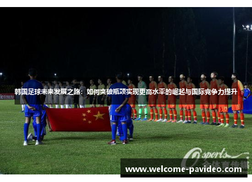 韩国足球未来发展之路：如何突破瓶颈实现更高水平的崛起与国际竞争力提升