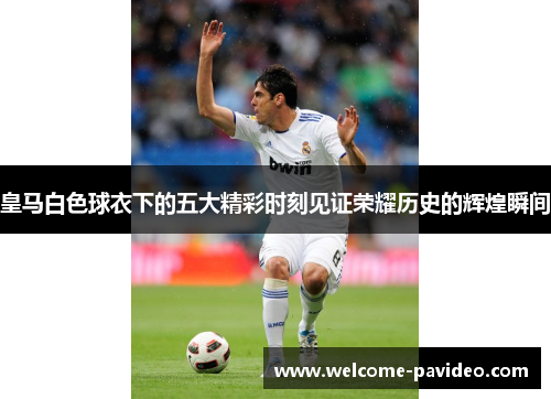 皇马白色球衣下的五大精彩时刻见证荣耀历史的辉煌瞬间
