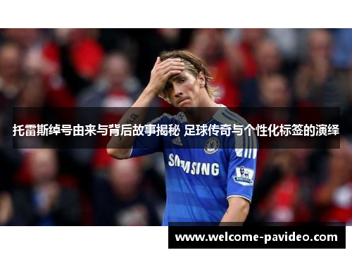 托雷斯绰号由来与背后故事揭秘 足球传奇与个性化标签的演绎