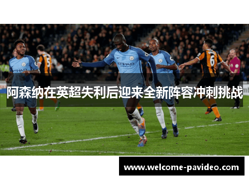 阿森纳在英超失利后迎来全新阵容冲刺挑战