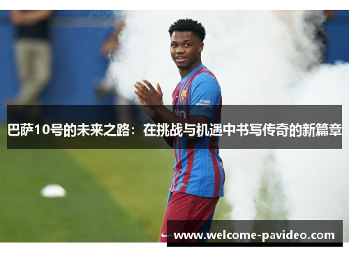 巴萨10号的未来之路:在挑战与机遇中书写传奇的新篇章 巴萨10号的未来之路:在挑战与机遇中书写传奇的新篇章
