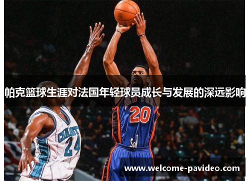 帕克篮球生涯对法国年轻球员成长与发展的深远影响