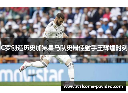 C罗创造历史加冕皇马队史最佳射手王辉煌时刻