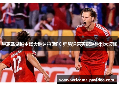 皇家盐湖城主场大胜达拉斯FC 强势迎来美职联胜利大波澜 皇家盐湖城主场大胜达拉斯FC 强势迎来美职联胜利大波澜