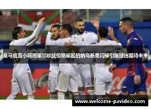 皇马官宣小将居莱尔欧战惊艳崛起伯纳乌新星闪耀引爆球迷期待未来 皇马官宣小将居莱尔欧战惊艳崛起伯纳乌新星闪耀引爆球迷期待未来