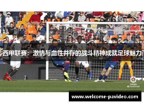 西甲联赛：激情与血性并存的战斗精神成就足球魅力