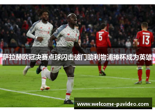 萨拉赫欧冠决赛点球闪击破门助利物浦捧杯成为英雄