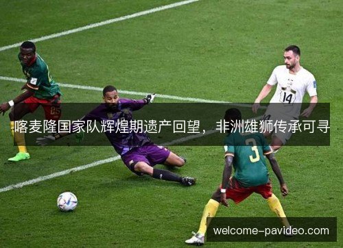 喀麦隆国家队辉煌期遗产回望,非洲雄狮传承可寻 喀麦隆国家队辉煌期遗产回望,非洲雄狮传承可寻